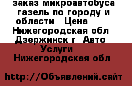 заказ микроавтобуса газель по городу и области › Цена ­ 14 - Нижегородская обл., Дзержинск г. Авто » Услуги   . Нижегородская обл.